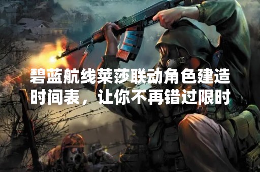 碧蓝航线莱莎联动角色建造时间表，让你不再错过限时建造！