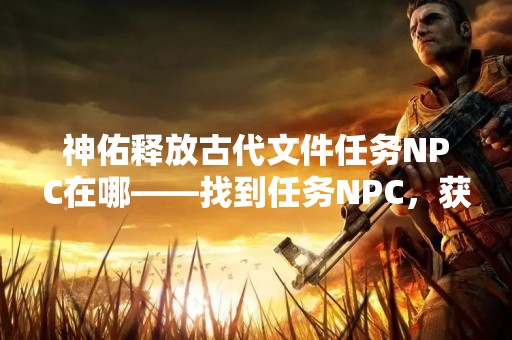 神佑释放古代文件任务NPC在哪——找到任务NPC，获取珍贵历史文件