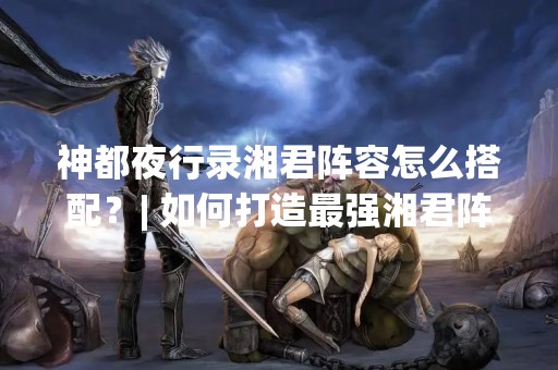 神都夜行录湘君阵容怎么搭配？| 如何打造最强湘君阵容？