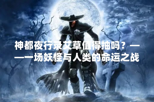 神都夜行录艾草值得抽吗？——一场妖怪与人类的命运之战