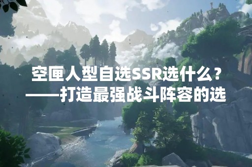 空匣人型自选SSR选什么？——打造最强战斗阵容的选择指南
