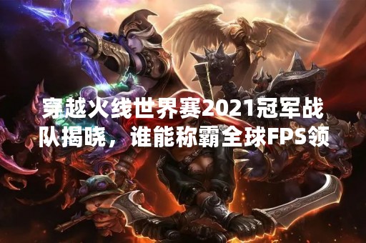 穿越火线世界赛2021冠军战队揭晓，谁能称霸全球FPS领域？