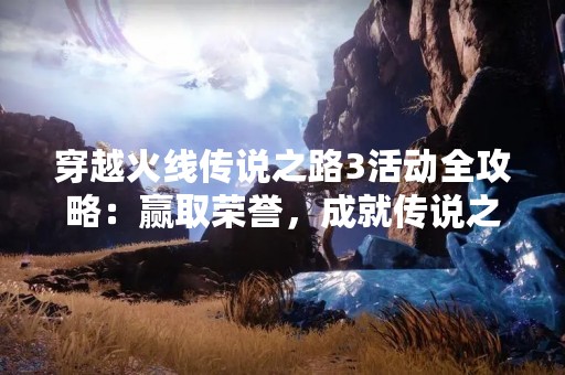 穿越火线传说之路3活动全攻略：赢取荣誉，成就传说之路