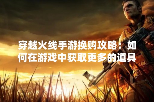 穿越火线手游换购攻略：如何在游戏中获取更多的道具
