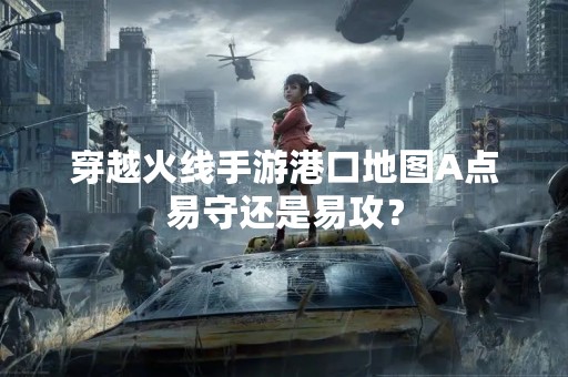 穿越火线手游港口地图A点易守还是易攻？