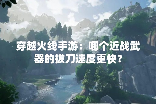 穿越火线手游：哪个近战武器的拔刀速度更快？