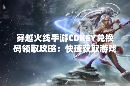 穿越火线手游CDKEY兑换码领取攻略：快速获取游戏道具