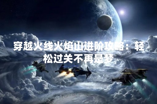 穿越火线火焰山进阶攻略：轻松过关不再是梦