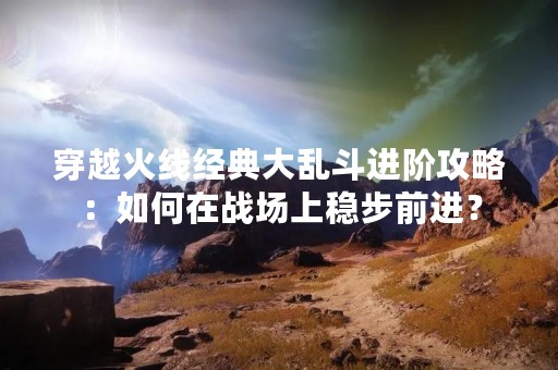 穿越火线经典大乱斗进阶攻略：如何在战场上稳步前进？
