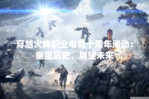 穿越火线职业电竞十周年活动：重温历史，展望未来