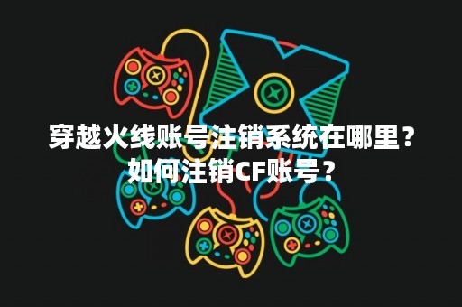 穿越火线账号注销系统在哪里？如何注销CF账号？