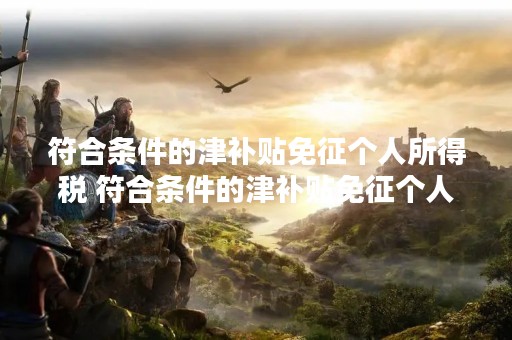 符合条件的津补贴免征个人所得税 符合条件的津补贴免征个人所得税什么意思