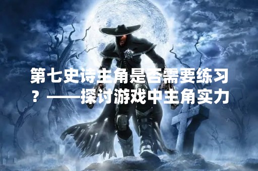 第七史诗主角是否需要练习？——探讨游戏中主角实力的重要性