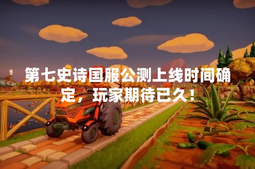 第七史诗国服公测上线时间确定，玩家期待已久！