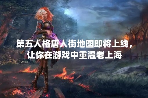 第五人格唐人街地图即将上线，让你在游戏中重温老上海