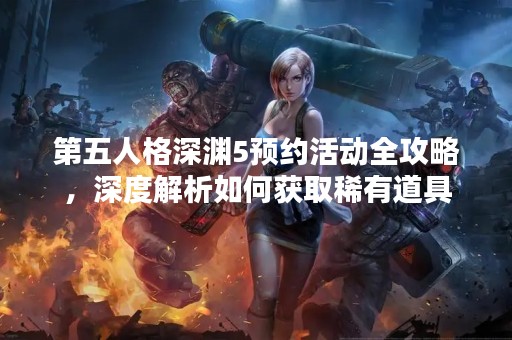 第五人格深渊5预约活动全攻略，深度解析如何获取稀有道具