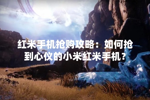 红米手机抢购攻略：如何抢到心仪的小米红米手机？