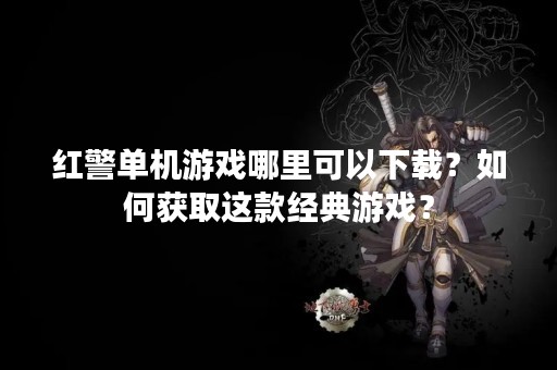 红警单机游戏哪里可以下载？如何获取这款经典游戏？