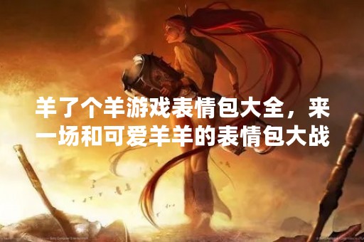 羊了个羊游戏表情包大全，来一场和可爱羊羊的表情包大战吧！