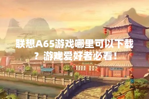 联想A65游戏哪里可以下载？游戏爱好者必看！