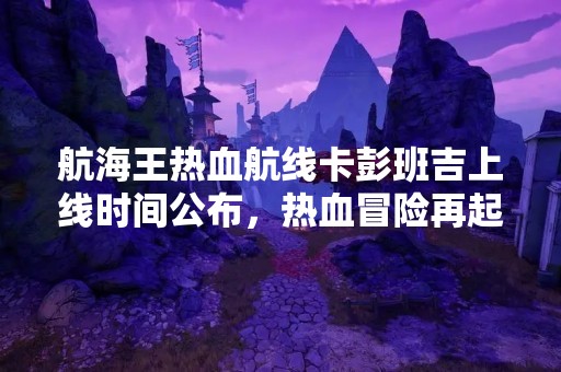 航海王热血航线卡彭班吉上线时间公布，热血冒险再起航！