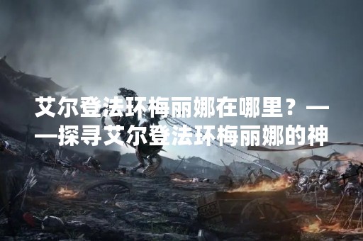 艾尔登法环梅丽娜在哪里？——探寻艾尔登法环梅丽娜的神秘之处