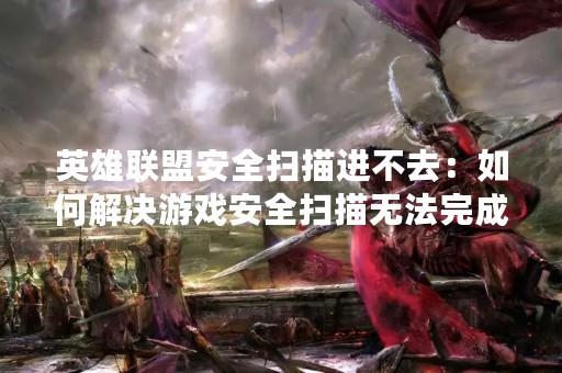 英雄联盟安全扫描进不去：如何解决游戏安全扫描无法完成的问题？