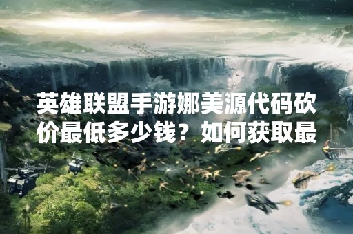 英雄联盟手游娜美源代码砍价最低多少钱？如何获取最优惠的价格？