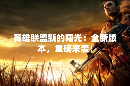 英雄联盟新的曙光：全新版本，重磅来袭！