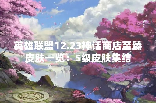 英雄联盟12.23神话商店至臻皮肤一览：S级皮肤集结