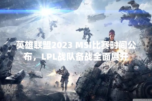 英雄联盟2023 MSI比赛时间公布，LPL战队备战全面展开