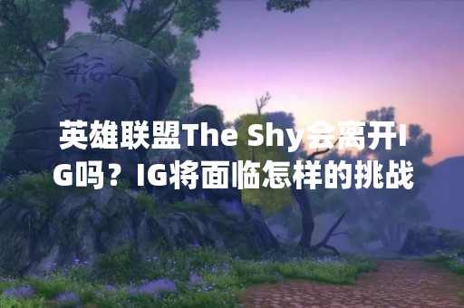 英雄联盟The Shy会离开IG吗？IG将面临怎样的挑战？