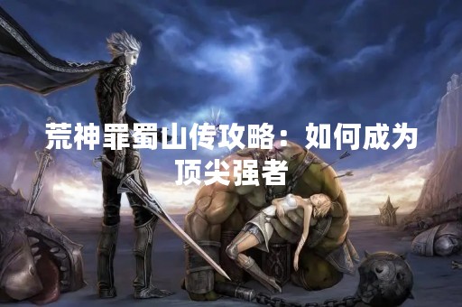 荒神罪蜀山传攻略：如何成为顶尖强者