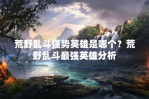 荒野乱斗强势英雄是哪个？荒野乱斗最强英雄分析