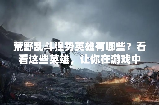荒野乱斗强势英雄有哪些？看看这些英雄，让你在游戏中更加顺畅。