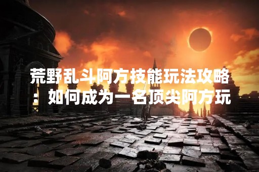荒野乱斗阿方技能玩法攻略：如何成为一名顶尖阿方玩家