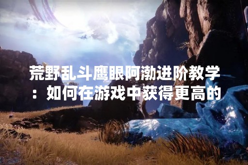 荒野乱斗鹰眼阿渤进阶教学：如何在游戏中获得更高的胜率？