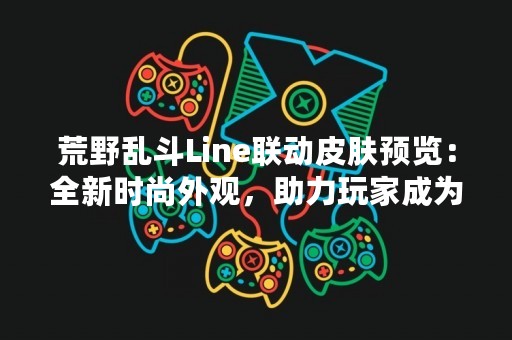 荒野乱斗Line联动皮肤预览：全新时尚外观，助力玩家成为最强王者！