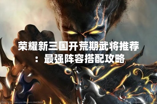 荣耀新三国开荒期武将推荐：最强阵容搭配攻略