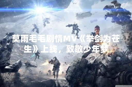 莫雨毛毛剧情MV《举剑为苍生》上线，致敬少年梦