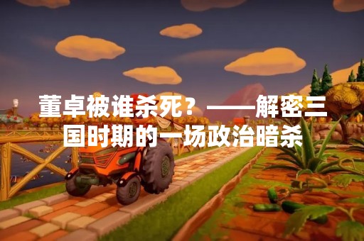 董卓被谁杀死？——解密三国时期的一场政治暗杀