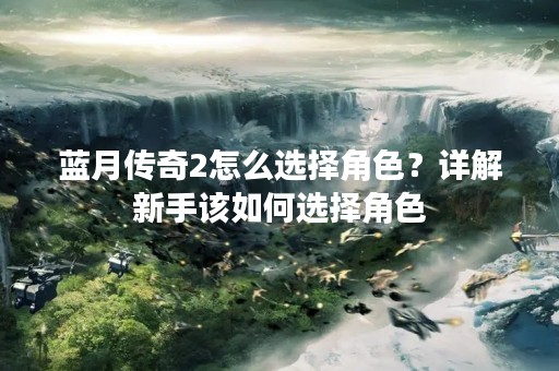 蓝月传奇2怎么选择角色？详解新手该如何选择角色