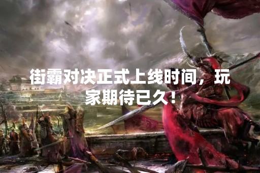 街霸对决正式上线时间，玩家期待已久！