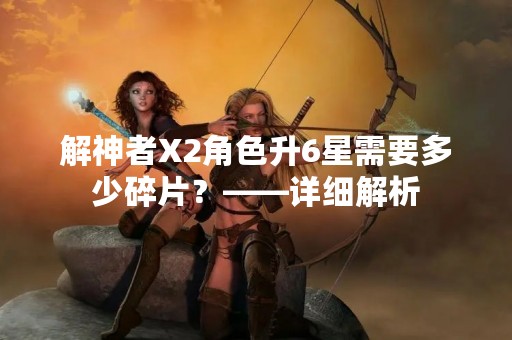 解神者X2角色升6星需要多少碎片？——详细解析
