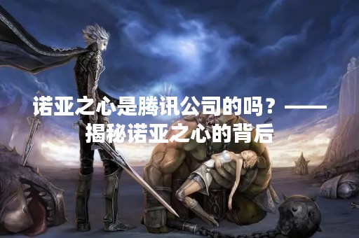 诺亚之心是腾讯公司的吗？——揭秘诺亚之心的背后