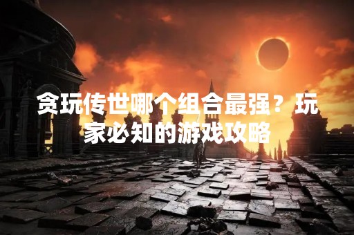 贪玩传世哪个组合最强？玩家必知的游戏攻略