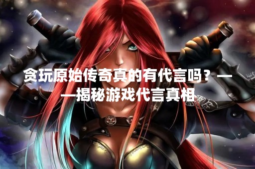 贪玩原始传奇真的有代言吗？——揭秘游戏代言真相