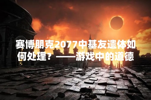 赛博朋克2077中基友遗体如何处理？——游戏中的道德选择与情感纠葛