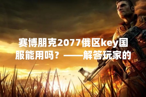 赛博朋克2077俄区key国服能用吗？——解答玩家的疑惑