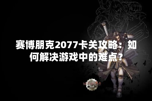 赛博朋克2077卡关攻略：如何解决游戏中的难点？